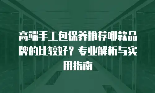 高端手工包保养推荐哪款品牌的比较好？专业解析与实用指南