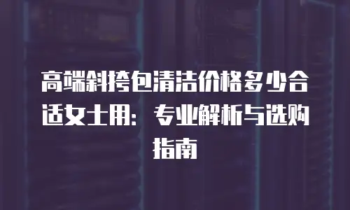 高端斜挎包清洁价格多少合适女士用：专业解析与选购指南