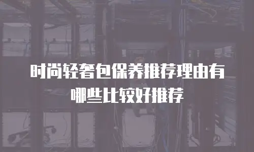 时尚轻奢包保养推荐理由有哪些比较好推荐