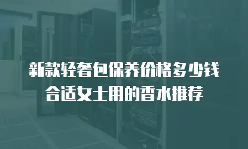 新款轻奢包保养价格多少钱合适女士用的香水推荐