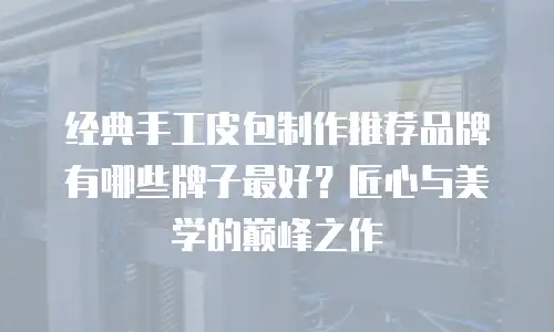 经典手工皮包制作推荐品牌有哪些牌子最好？匠心与美学的巅峰之作