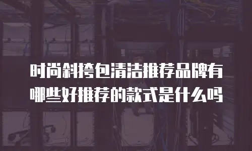 时尚斜挎包清洁推荐品牌有哪些好推荐的款式是什么吗