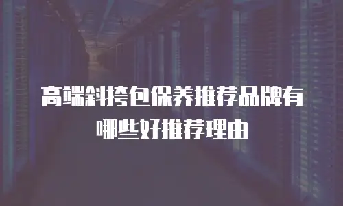 高端斜挎包保养推荐品牌有哪些好推荐理由
