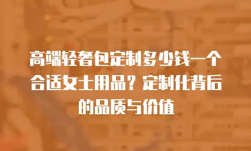 高端轻奢包定制多少钱一个合适女士用品？定制化背后的品质与价值