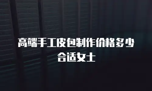 高端手工皮包制作价格多少合适女士