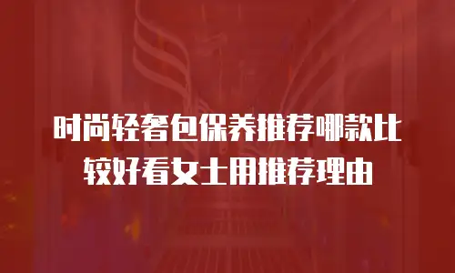 时尚轻奢包保养推荐哪款比较好看女士用推荐理由