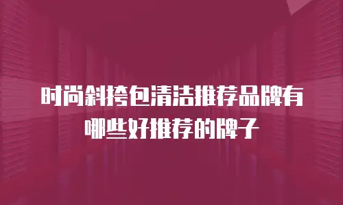 时尚斜挎包清洁推荐品牌有哪些好推荐的牌子