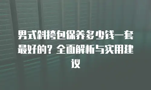 男式斜挎包保养多少钱一套最好的？全面解析与实用建议