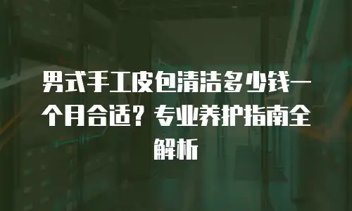 男式手工皮包清洁多少钱一个月合适？专业养护指南全解析