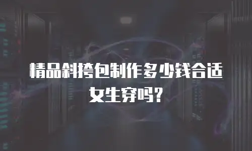 精品斜挎包制作多少钱合适女生穿吗？