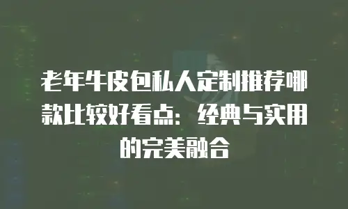 老年牛皮包私人定制推荐哪款比较好看点：经典与实用的完美融合