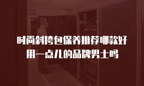时尚斜挎包保养推荐哪款好用一点儿的品牌男士吗