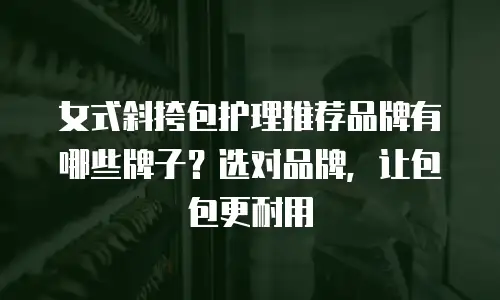 女式斜挎包护理推荐品牌有哪些牌子？选对品牌，让包包更耐用