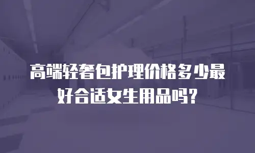高端轻奢包护理价格多少最好合适女生用品吗？