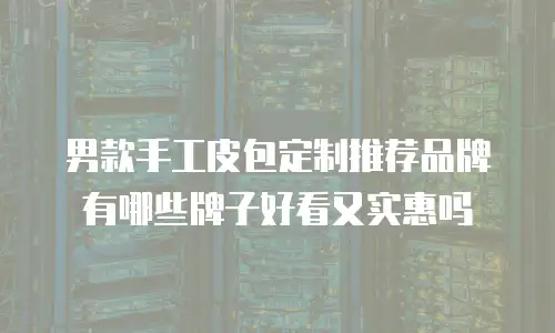 男款手工皮包定制推荐品牌有哪些牌子好看又实惠吗