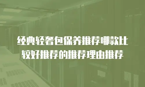 经典轻奢包保养推荐哪款比较好推荐的推荐理由推荐