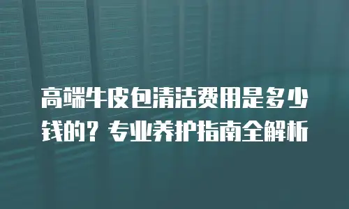 高端牛皮包清洁费用是多少钱的？专业养护指南全解析