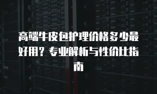 高端牛皮包护理价格多少最好用？专业解析与性价比指南
