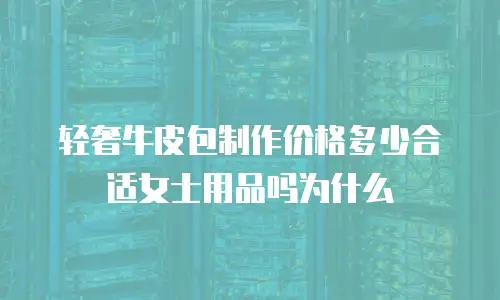 轻奢牛皮包制作价格多少合适女士用品吗为什么