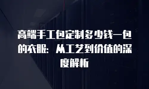 高端手工包定制多少钱一包的衣服：从工艺到价值的深度解析