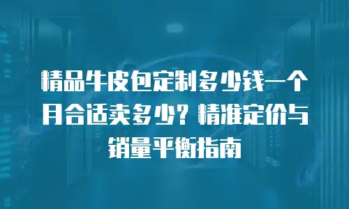 精品牛皮包定制多少钱一个月合适卖多少？精准定价与销量平衡指南