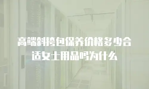 高端斜挎包保养价格多少合适女士用品吗为什么