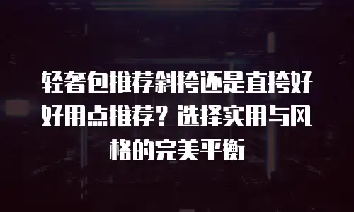 轻奢包推荐斜挎还是直挎好好用点推荐？选择实用与风格的完美平衡