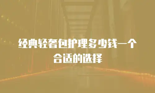 经典轻奢包护理多少钱一个合适的选择