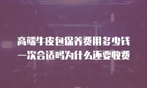 高端牛皮包保养费用多少钱一次合适吗为什么还要收费