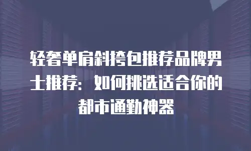 轻奢单肩斜挎包推荐品牌男士推荐：如何挑选适合你的都市通勤神器