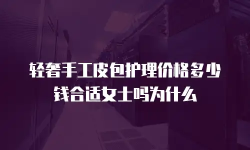 轻奢手工皮包护理价格多少钱合适女士吗为什么