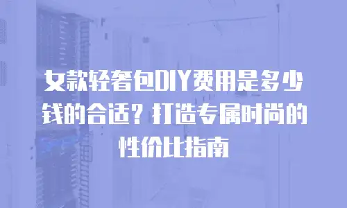 女款轻奢包DIY费用是多少钱的合适？打造专属时尚的性价比指南