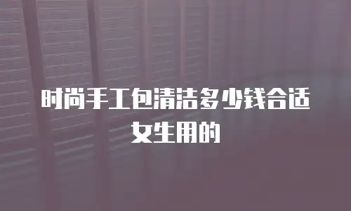 时尚手工包清洁多少钱合适女生用的