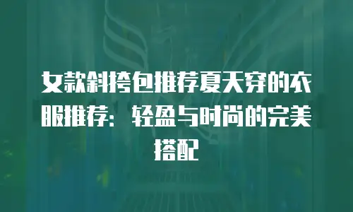 女款斜挎包推荐夏天穿的衣服推荐：轻盈与时尚的完美搭配
