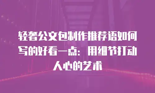 轻奢公文包制作推荐语如何写的好看一点：用细节打动人心的艺术