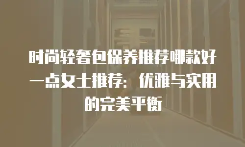 时尚轻奢包保养推荐哪款好一点女士推荐：优雅与实用的完美平衡