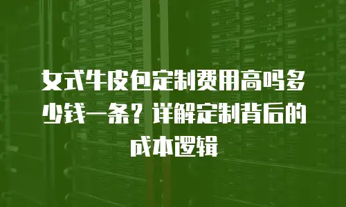 女式牛皮包定制费用高吗多少钱一条？详解定制背后的成本逻辑