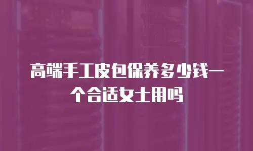 高端手工皮包保养多少钱一个合适女士用吗