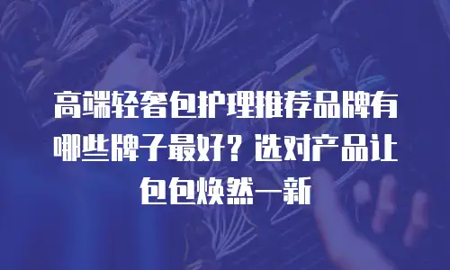 高端轻奢包护理推荐品牌有哪些牌子最好？选对产品让包包焕然一新