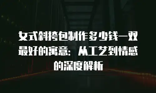 女式斜挎包制作多少钱一双最好的寓意：从工艺到情感的深度解析