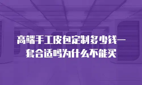 高端手工皮包定制多少钱一套合适吗为什么不能买
