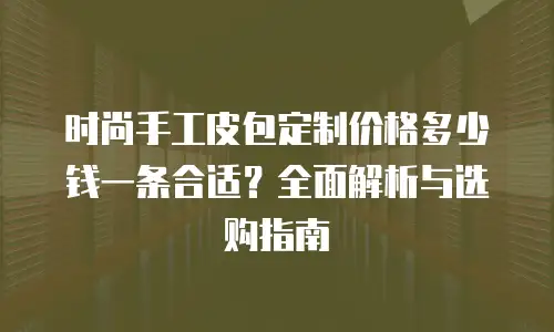 时尚手工皮包定制价格多少钱一条合适？全面解析与选购指南