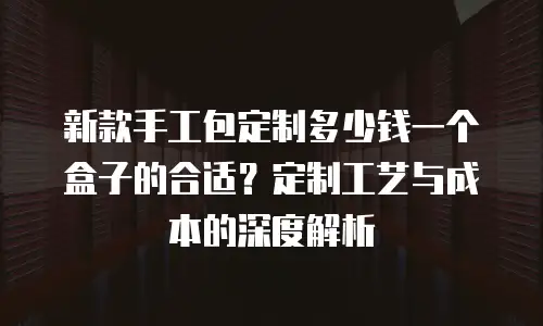 新款手工包定制多少钱一个盒子的合适？定制工艺与成本的深度解析