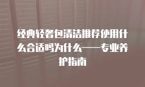 经典轻奢包清洁推荐使用什么合适吗为什么&mdash;&mdash;专业养护指南
