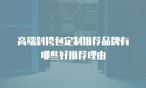 高端斜挎包定制推荐品牌有哪些好推荐理由