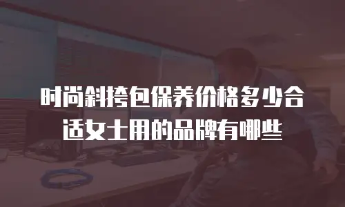 时尚斜挎包保养价格多少合适女士用的品牌有哪些