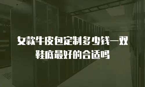 女款牛皮包定制多少钱一双鞋底最好的合适吗
