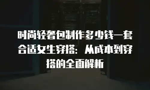 时尚轻奢包制作多少钱一套合适女生穿搭：从成本到穿搭的全面解析