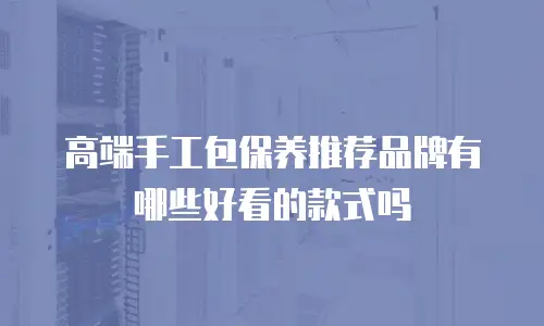 高端手工包保养推荐品牌有哪些好看的款式吗