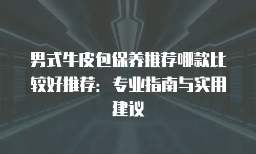 男式牛皮包保养推荐哪款比较好推荐：专业指南与实用建议
